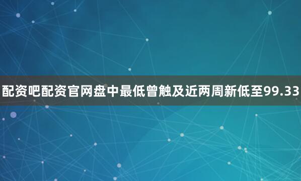 配资吧配资官网盘中最低曾触及近两周新低至99.33