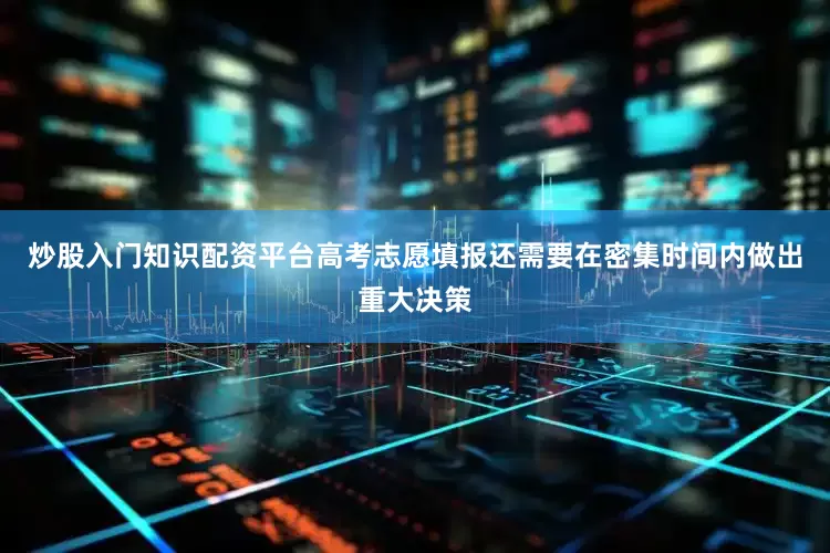 炒股入门知识配资平台高考志愿填报还需要在密集时间内做出重大决策