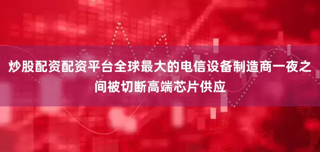 炒股配资配资平台全球最大的电信设备制造商一夜之间被切断高端芯片供应