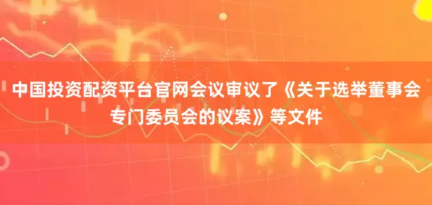 中国投资配资平台官网会议审议了《关于选举董事会专门委员会的议案》等文件