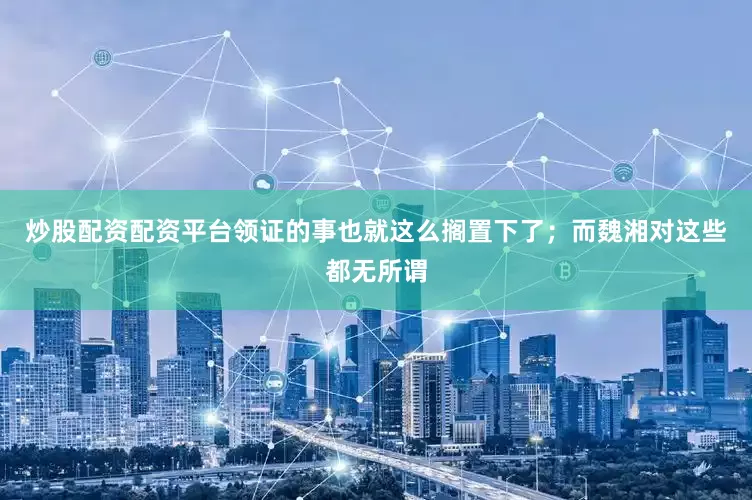 炒股配资配资平台领证的事也就这么搁置下了；而魏湘对这些都无所谓