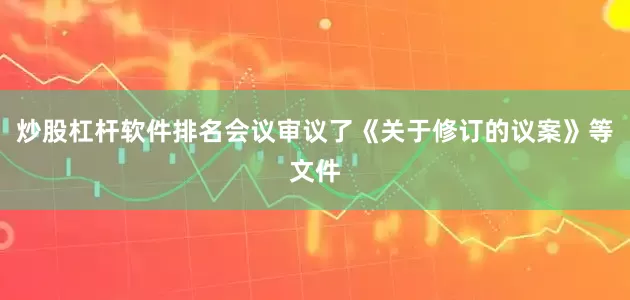 炒股杠杆软件排名会议审议了《关于修订的议案》等文件