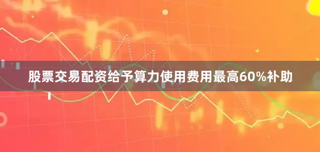 股票交易配资给予算力使用费用最高60%补助