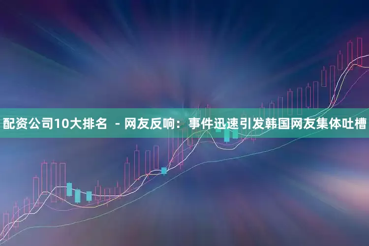 配资公司10大排名  - 网友反响：事件迅速引发韩国网友集体吐槽