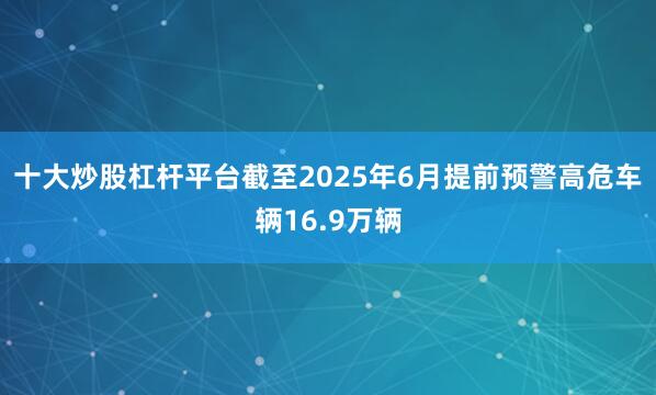十大炒股杠杆平台截至2025年6月提前预警高危车辆16.9万辆