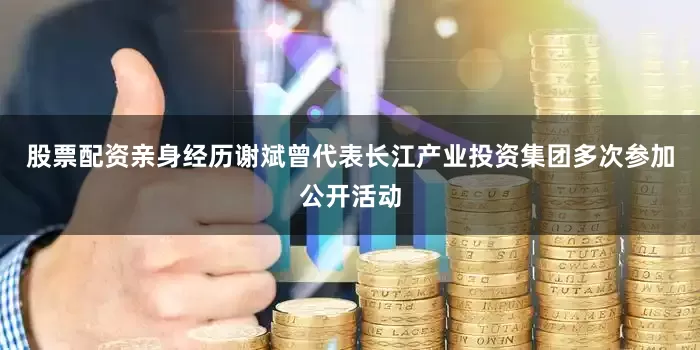 股票配资亲身经历谢斌曾代表长江产业投资集团多次参加公开活动