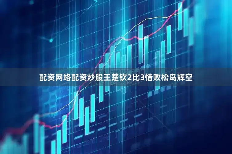 配资网络配资炒股王楚钦2比3惜败松岛辉空